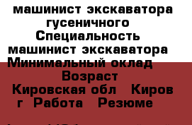 машинист экскаватора гусеничного › Специальность ­ машинист экскаватора › Минимальный оклад ­ 30 000 › Возраст ­ 42 - Кировская обл., Киров г. Работа » Резюме   